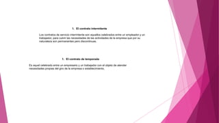 1. El contrato intermitente
Los contratos de servicio intermitente son aquellos celebrados entre un empleador y un
trabajador, para cubrir las necesidades de las actividades de la empresa que por su
naturaleza son permanentes pero discontinuas.
1. El contrato de temporada
Es aquel celebrado entre un empresario y un trabajador con el objeto de atender
necesidades propias del giro de la empresa o establecimiento,
 