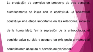 La prestación de servicios en provecho de otra persona,
históricamente se inicia con la esclavitud. La esclavitud
constituye una etapa importante en las relaciones sociales
de la humanidad; “en la supresión de la antropofagia, el
vencido salva su vida y asegura su existencia a merced al
sometimiento absoluto al servicio del vencedor.”
 