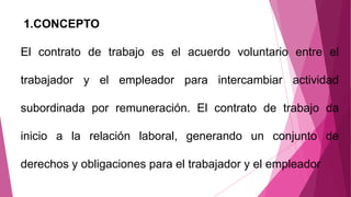 1.CONCEPTO
El contrato de trabajo es el acuerdo voluntario entre el
trabajador y el empleador para intercambiar actividad
subordinada por remuneración. El contrato de trabajo da
inicio a la relación laboral, generando un conjunto de
derechos y obligaciones para el trabajador y el empleador
 