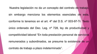 Nuestra legislación no da un concepto del contrato de trabajo,
sin embargo menciona los elementos esenciales de esta,
conforme lo tenemos en el art. 4º del D.S. nº 003-97-Tr. Texto
único ordenado del Dec. Leg. nº 728, ley de productividad y
competitividad laboral “En toda prestación personal de servicios
remunerados y subordinados, se presume la existencia de un
contrato de trabajo a plazo indeterminado”.
 