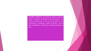 GUILLERMO CABANELLAS: “El contrato de trabajo es aquel por
objeto la prestación continuada de servicios privados y con
carácter económico por el cual una de las partes da una
remuneración o recompensa a cambio de disfrutar o servirse
bajo su dependencia o dirección de la actividad profesional de
otra”.
 