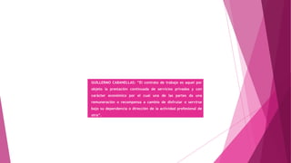 GUILLERMO CABANELLAS: “El contrato de trabajo es aquel por
objeto la prestación continuada de servicios privados y con
carácter económico por el cual una de las partes da una
remuneración o recompensa a cambio de disfrutar o servirse
bajo su dependencia o dirección de la actividad profesional de
otra”.
 