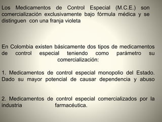 En Colombia existen básicamente dos tipos de medicamentos
de control especial teniendo como parámetro su
comercialización:
1. Medicamentos de control especial monopolio del Estado.
Dado su mayor potencial de causar dependencia y abuso
2. Medicamentos de control especial comercializados por la
industria farmacéutica.
Los Medicamentos de Control Especial (M.C.E.) son
comercialización exclusivamente bajo fórmula médica y se
distinguen con una franja violeta
 