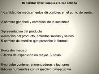Requisitos debe Cumplir el Libro Foliado
1-cantidad de medicamentos disponibles en el punto de venta.
2-nombre genérico y comercial de la sustancia
3-presentacion del producto
4-rotacion del producto, entradas salidas y saldos
5-nombre del médico que prescribe la formula
6-registro medico
7-fecha de expedición no mayor 30 días
8-no debe contener enmendaduras y tachones
9-hojas numeradas con respectivo consecutivos
 