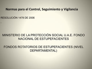Normas para el Control, Seguimiento y Vigilancia
RESOLUCIÓN 1478 DE 2006
.
MINISTERIO DE LA PROTECCIÓN SOCIAL U.A.E. FONDO
NACIONAL DE ESTUPEFACIENTES
FONDOS ROTATORIOS DE ESTUPEFACIENTES (NIVEL
DEPARTAMENTAL)
 