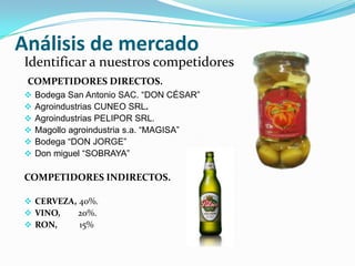 Análisis de mercado
Identificar a nuestros competidores
 COMPETIDORES DIRECTOS.
   Bodega San Antonio SAC. “DON CÉSAR”
   Agroindustrias CUNEO SRL.
   Agroindustrias PELIPOR SRL.
   Magollo agroindustria s.a. “MAGISA”
   Bodega “DON JORGE”
   Don miguel “SOBRAYA”

COMPETIDORES INDIRECTOS.

 CERVEZA, 40%.
 VINO,    20%.
 RON,     15%
 