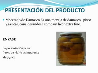 PRESENTACIÓN DEL PRODUCTO
 Macerado de Damasco Es una mezcla de damasco, pisco
  y azúcar, considerándose como un licor extra fino.



ENVASE

La presentación es en
frasco de vidrio transparente
de 750 cc.
 