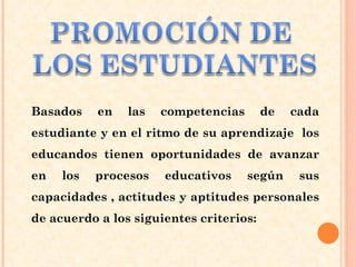 Basados en las competencias de cada estudiante y en el ritmo de su aprendizaje  los educandos tienen oportunidades de avanzar en los procesos educativos según sus capacidades , actitudes y aptitudes personales de acuerdo a los siguientes criterios: 