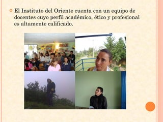 El Instituto del Oriente cuenta con un equipo de docentes cuyo perfil académico, ético y profesional es altamente calificado. 
