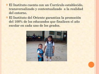 El Instituto cuenta con un Currículo establecido, transversalizado y contextualizado  a la realidad del entorno. El Instituto del Oriente garantiza la promoción del 100% de los educandos que finalicen el año escolar en cada uno de los grados. 