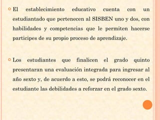 El establecimiento educativo cuenta con un estudiantado que pertenecen al SISBEN uno y dos, con habilidades y competencias que le permiten hacerse participes de su propio proceso de aprendizaje. Los estudiantes que finalicen el grado quinto presentaran una evaluación integrada para ingresar al año sexto y, de acuerdo a esto, se podrá reconocer en el estudiante las debilidades a reforzar en el grado sexto. 