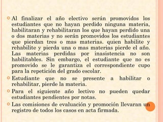 Al finalizar el año electivo serán promovidos los estudiantes que no hayan perdido ninguna materia, habilitaran y rehabilitaran los que hayan perdido una o dos materias y no serán promovidos los estudiantes que pierdan tres o mas materias. quien habilite y rehabilite y pierda una o mas materias pierde el año. Las materias perdidas por inasistencia no son habilitables. Sin embargo, el estudiante que no es promovido se le garantiza el correspondiente cupo para la repetición del grado escolar. Estudiante que no se presente a habilitar o rehabilitar, pierde la materia. Para el siguiente año lectivo no pueden quedar estudiantes pendientes por notas. Las comisiones de evaluación y promoción llevaran un registro de todos los casos en acta firmada. 