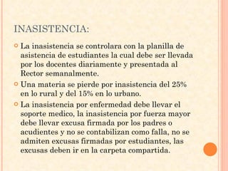 INASISTENCIA: La inasistencia se controlara con la planilla de asistencia de estudiantes la cual debe ser llevada por los docentes diariamente y presentada al Rector semanalmente. Una materia se pierde por inasistencia del 25% en lo rural y del 15% en lo urbano. La inasistencia por enfermedad debe llevar el soporte medico, la inasistencia por fuerza mayor debe llevar excusa firmada por los padres o acudientes y no se contabilizan como falla, no se admiten excusas firmadas por estudiantes, las excusas deben ir en la carpeta compartida. 