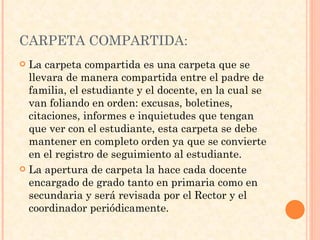 CARPETA COMPARTIDA: La carpeta compartida es una carpeta que se llevara de manera compartida entre el padre de familia, el estudiante y el docente, en la cual se van foliando en orden: excusas, boletines, citaciones, informes e inquietudes que tengan que ver con el estudiante, esta carpeta se debe mantener en completo orden ya que se convierte en el registro de seguimiento al estudiante. La apertura de carpeta la hace cada docente encargado de grado tanto en primaria como en secundaria y será revisada por el Rector y el coordinador periódicamente. 
