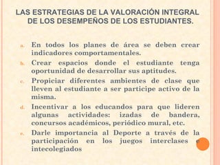 En todos los planes de área se deben crear indicadores comportamentales. Crear espacios donde el estudiante tenga oportunidad de desarrollar sus aptitudes. Propiciar diferentes ambientes de clase que lleven al estudiante a ser participe activo de la misma.  Incentivar a los educandos para que lideren algunas actividades: izadas de bandera, concursos académicos, periódico mural, etc.  Darle importancia al Deporte a través de la participación en los juegos interclases e intecolegiados  LAS ESTRATEGIAS DE LA VALORACIÓN INTEGRAL DE LOS DESEMPEÑOS DE LOS ESTUDIANTES.   