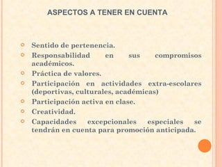 Sentido de pertenencia.  Responsabilidad en sus compromisos académicos. Práctica de valores. Participación en actividades extra-escolares (deportivas, culturales, académicas)  Participación activa en clase. Creatividad. Capacidades excepcionales especiales se tendrán en cuenta para promoción anticipada.  ASPECTOS A TENER EN CUENTA  