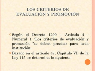 Según el Decreto 1290 – Artículo 4 - Numeral 1 “Los criterios de evaluación y promoción "se deben precisar para cada institución. Basado en el artículo 47, Capítulo VI, de la Ley 115  se determina lo siguiente: LOS CRITERIOS DE EVALUACIÓN Y PROMOCIÓN 
