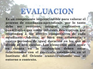 Es un componente imprescindible para valorar el proceso de enseñanza-aprendizaje, por lo tanto debe ser continuo, integral, cualitativo y cuantitativo que emite informes descriptivos que respondan a los niveles competitivos de cada estudiante. Además, se hará con referencia a cuatro periodos de igual duración en los que se divide el año escolar. Los elementos para tener en cuenta en la evaluación deben estar relacionados con el currículo establecido en el Instituto del Oriente transversalizado con el entorno o contexto. 