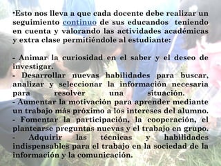 Esto nos lleva a que cada docente debe realizar un seguimiento  continuo  de sus educandos  teniendo en cuenta y valorando las actividades académicas y extra clase permitiéndole al estudiante: - Animar la curiosidad en el saber y el deseo de investigar. - Desarrollar nuevas habilidades para buscar, analizar y seleccionar la información necesaria para resolver una situación.  - Aumentar la motivación para aprender mediante un trabajo más próximo a los intereses del alumno. - Fomentar la participación, la cooperación, el plantearse preguntas nuevas y el trabajo en grupo. - Adquirir las técnicas y habilidades indispensables para el trabajo en la sociedad de la información y la comunicación. 