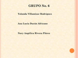 GRUPO No. 6 Yolanda Villamizar Rodríguez  Ana Lucia Durán Africano  Nury Angélica Rivera Flórez  