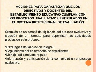 Creación de un comité de vigilancia del proceso evaluativo y creación de un formato para supervisar las actividades propias de este proceso: Estrategias de valoración integral. Seguimiento del desempeño de estudiantes.  Manejo del conducto regular. Información y participación de la comunidad en el proceso evaluativo.  ACCIONES PARA GARANTIZAR QUE LOS DIRECTIVOS Y DOCENTES DEL ESTABLECIMIENTO EDUCATIVO CUMPLAN CON LOS PROCESOS  EVALUATIVOS ESTIPULADOS EN EL SISTEMA INSTITUCIONAL DE EVALUACIÓN 
