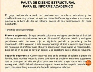 EI grupo estuvo de acuerdo en continuar con la misma estructura y las modificaciones muy pocas; ya que su presentación es agradable y es claro y preciso a la hora de dar un informe acerca de las calificaciones de cada estudiante. Tenemos tres sugerencias: Primera sugerencia : Es que debería colocarse los logros pendientes al final del informe en un color vistoso es decir, el chico recibió el primer boletín y los logros pendientes salen en color rojo, el siguiente periodo si persiste y no ha recuperado, éstos volverán a salir en color naranja al final y siempre aparecerán allí hasta que el profesor pase el nuevo informe con esos logros ya recuperados. Esto con el fin de que se lleve un control y se corrobore que el chico si recupero. Segunda sugerencia : Como cada vez que se le entrega el boletín al padre de familia, éste muchas veces lo único que hace es doblarlo, entonces sugerirnos que al principio de año se pida para una carpeta y que cada vez que se entregue el boletín del estudiante se haga en la respectiva carpeta para darle un poco mas de orden y estatus a la hora de entregar el informe. PAUTA DE DISEÑO ESTRUCTURAL PARA EL INFORME ACADEMICO 