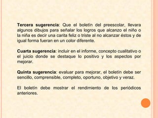 Tercera sugerencia : Que el boletín del preescolar, llevara algunos dibujos para señalar los logros que alcanzo el niño o la niña es decir una carita feliz o triste al no alcanzar éstos y de igual forma fueran en un color diferente. Cuarta sugerencia : incluir en el informe, concepto cualitativo o el juicio donde se destaque lo positivo y los aspectos por mejorar.  Quinta sugerencia : evaluar para mejorar, el boletín debe ser sencillo, comprensible, completo, oportuno, objetivo y veraz.  El boletín debe mostrar el rendimiento de los periódicos anteriores.  