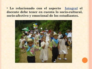 Lo relacionado con el aspecto  Integral  el docente debe tener en cuenta lo socio-cultural, socio-afectivo y emocional de los estudiantes. 
