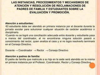 Atención a estudiantes:  El estudiante debe ser atendido en primera instancia por el docente durante la jornada escolar para solucionar cualquier situación de carácter académico o disciplinario.  Cuando no se logré una conciliación adecuada entre docente y estudiante pasa a manos del coordinador, al no encontrarse ninguna solución pasará a conocimiento del rector, quien analiza el caso y si no logra resolverlo terminará en el Consejo Directivo.  Docente    Coordinador    Rector    Consejo Directivo  Atención a padres de familia:  El padre de familia que matricule a su hijo en la sede será atendido en la misma en primera instancia por el Profesor, Coordinador, Rector y Consejo Directivo.  LAS INSTANCIAS, PROCEDIMIENTOS Y MECANISMOS DE ATENCIÓN Y RESOLUCIÓN DE RECLAMACIONES DE PADRES DE FAMILIA Y ESTUDIANTES SOBRE LA EVALUACIÓN Y PROMOCIÓN.  