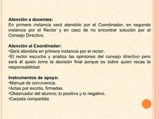 Atención a docentes:  En primera instancia será atendido por el Coordinador, en segunda instancia por el Rector y en caso de no encontrar solución por el Consejo Directivo.  Atención al Coordinador:  Será atendida en primera instancia por el rector. El rector escucha y analiza las opiniones del consejo directivo pero será él quien tome la decisión final porque es sobre quien recae la responsabilidad.  Instrumentos de apoyo: Manual de convivencia.  Actas por escrito, firmadas. Observador del alumno: lo positivo y lo negativo.  Carpeta compartida 