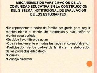 Un representante padre de familia por grado para seguir mantenimiento el comité de promoción y evaluación se reunirá cada periodo.  Se debe llevar libro de actas. Que se implemente en todas las sedes el colegio abierto.  Participación de los padres de familia en la elaboración de los proyectos educativos.  Comités. Consejo directivo.  MECANISMOS DE PARTICIPACIÓN DE LA COMUNIDAD EDUCATIVA EN LA CONSTRUCCIÓN DEL SISTEMA INSTITUCIONAL DE EVALUACIÓN DE LOS ESTUDIANTES  
