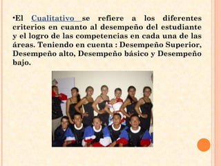 El  Cualitativo  se refiere a los diferentes criterios en cuanto al desempeño del estudiante y el logro de las competencias en cada una de las áreas. Teniendo en cuenta : Desempeño Superior, Desempeño alto, Desempeño básico y Desempeño bajo. 