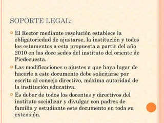 SOPORTE LEGAL: El Rector mediante resolución establece la obligatoriedad de ajustarse, la institución y todos los estamentos a esta propuesta a partir del año 2010 en las doce sedes del instituto del oriente de Piedecuesta. Las modificaciones o ajustes a que haya lugar de hacerle a este documento debe solicitarse por escrito al consejo directivo, máxima autoridad de la institución educativa. Es deber de todos los docentes y directivos del instituto socializar y divulgar con padres de familia y estudiante este documento en toda su extensión. 