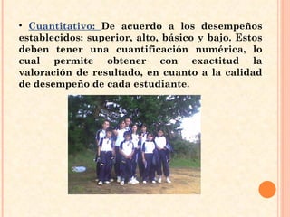 Cuantitativo:  De acuerdo a los desempeños establecidos: superior, alto, básico y bajo. Estos deben tener una cuantificación numérica, lo cual permite obtener con exactitud la valoración de resultado, en cuanto a la calidad de desempeño de cada estudiante.  