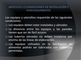 ARTICULO 12.CONDICIONES DE INSTALACIÓN Y
              FUNCIONAMIENTO

Los equipos y utensilios requerirán de las siguientes
condiciones:
 Los equipos deben estar instalados y ubicados
 La distancia entre los equipos y las paredes
  tienen que ser de fácil acceso.
 Las tuberías elevadas no deben instalarse por
  encima de las líneas de elaboración.
 Los equipos utilizados en la fabricación de
  alimentos podrán ser lubricados con sustancias
  permitidas.
 