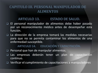 CAPITULO III. PERSONAL MANIPULADOR DE
                    ALIMENTOS
         ARTICULO 13.           ESTADO DE SALUD.
   El personal manipulador de alimentos debe haber pasado
    por un reconocimiento médico antes de desempeñar esta
    función.
   La dirección de la empresa tomará las medidas necesarias
    para que no se permita contaminar los alimentos de una
    enfermedad susceptible.
          ARTICULO 14. EDUCACIÓN Y CAPACITACIÓN.
   Personal que han de manipular alimentos.
   Las empresas deberán tener un plan de capacitación
    continuo.
   Verificar el cumplimiento de capacitaciones a manipuladores
 