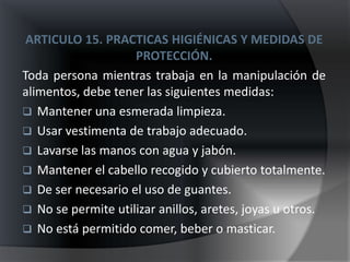 ARTICULO 15. PRACTICAS HIGIÉNICAS Y MEDIDAS DE
                    PROTECCIÓN.
Toda persona mientras trabaja en la manipulación de
alimentos, debe tener las siguientes medidas:
 Mantener una esmerada limpieza.
 Usar vestimenta de trabajo adecuado.
 Lavarse las manos con agua y jabón.
 Mantener el cabello recogido y cubierto totalmente.
 De ser necesario el uso de guantes.
 No se permite utilizar anillos, aretes, joyas u otros.
 No está permitido comer, beber o masticar.
 