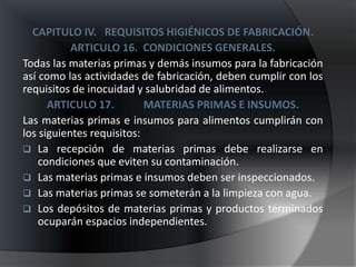 CAPITULO IV. REQUISITOS HIGIÉNICOS DE FABRICACIÓN.
           ARTICULO 16. CONDICIONES GENERALES.
Todas las materias primas y demás insumos para la fabricación
así como las actividades de fabricación, deben cumplir con los
requisitos de inocuidad y salubridad de alimentos.
      ARTICULO 17.         MATERIAS PRIMAS E INSUMOS.
Las materias primas e insumos para alimentos cumplirán con
los siguientes requisitos:
 La recepción de materias primas debe realizarse en
    condiciones que eviten su contaminación.
 Las materias primas e insumos deben ser inspeccionados.
 Las materias primas se someterán a la limpieza con agua.
 Los depósitos de materias primas y productos terminados
    ocuparán espacios independientes.
 