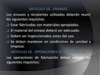 ARTICULO 18. ENVASES.
Los envases y recipientes utilizados deberán reunir
los siguientes requisitos:
 Estar fabricados con materiales apropiados.
 El material del envase deberá ser adecuado.
 Deben ser inspeccionados antes del uso.
 Se deben mantener en condiciones de sanidad y
   limpieza.
   ARTICULO 19. OPERACIONES DE FABRICACIÓN.
Las operaciones de fabricación deben cumplir los
siguientes requisitos:
 