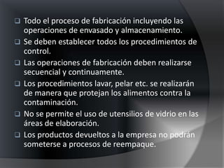    Todo el proceso de fabricación incluyendo las
    operaciones de envasado y almacenamiento.
   Se deben establecer todos los procedimientos de
    control.
   Las operaciones de fabricación deben realizarse
    secuencial y continuamente.
   Los procedimientos lavar, pelar etc. se realizarán
    de manera que protejan los alimentos contra la
    contaminación.
   No se permite el uso de utensilios de vidrio en las
    áreas de elaboración.
   Los productos devueltos a la empresa no podrán
    someterse a procesos de reempaque.
 