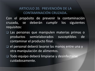 ARTICULO 20. PREVENCIÓN DE LA
            CONTAMINACIÓN CRUZADA.
Con el propósito de prevenir la contaminación
cruzada, se deberán cumplir los siguientes
requisitos:
 Las personas que manipulen materias primas o
   productos semielaborados susceptibles de
   contaminar el producto final.
 el personal deberá lavarse las manos entre una y
   otra manipulación de alimentos.
 Todo equipo deberá limpiarse y desinfectarse
   cuidadosamente.
 