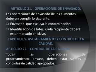 ARTICULO 21. OPERACIONES DE ENVASADO.
Las operaciones de envasado de los alimentos
deberán cumplir lo siguiente:
 Envasado que excluya la contaminación.
 Identificación de lotes, Cada recipiente deberá
  estar marcado en clave.
 CAPITULO V. ASEGURAMIENTO Y CONTROL DE LA
                      CALIDAD.
ARTICULO 22. CONTROL DE LA CALIDAD.
Todas           las          operaciones          de
procesamiento, envase, deben estar sujetas a
controles de calidad apropiados.
 