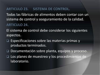 ARTICULO 23. SISTEMA DE CONTROL.
Todas las fábricas de alimentos deben contar con un
sistema de control y aseguramiento de la calidad.
ARTICULO 24.
El sistema de control debe considerar los siguientes
aspectos.
 Especificaciones sobre las materias primas y
   productos terminados.
 Documentación sobre planta, equipos y proceso.
 Los planes de muestreo y los procedimientos de
   laboratorio.
 