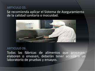 ARTICULO 25.
Se recomienda aplicar el Sistema de Aseguramiento
de la calidad sanitaria o inocuidad.




ARTICULO 26.
Todas las fábricas de alimentos que procesen,
elaboren o envasen, deberán tener acceso a un
laboratorio de pruebas y ensayos.
 