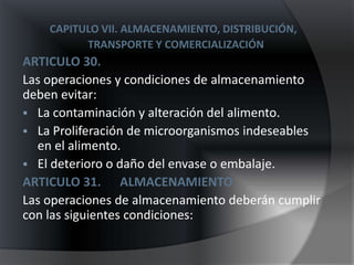 CAPITULO VII. ALMACENAMIENTO, DISTRIBUCIÓN,
          TRANSPORTE Y COMERCIALIZACIÓN
ARTICULO 30.
Las operaciones y condiciones de almacenamiento
deben evitar:
 La contaminación y alteración del alimento.
 La Proliferación de microorganismos indeseables
  en el alimento.
 El deterioro o daño del envase o embalaje.
ARTICULO 31. ALMACENAMIENTO
Las operaciones de almacenamiento deberán cumplir
con las siguientes condiciones:
 