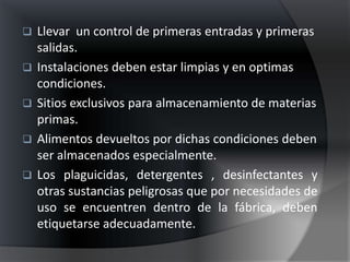    Llevar un control de primeras entradas y primeras
    salidas.
   Instalaciones deben estar limpias y en optimas
    condiciones.
   Sitios exclusivos para almacenamiento de materias
    primas.
   Alimentos devueltos por dichas condiciones deben
    ser almacenados especialmente.
   Los plaguicidas, detergentes , desinfectantes y
    otras sustancias peligrosas que por necesidades de
    uso se encuentren dentro de la fábrica, deben
    etiquetarse adecuadamente.
 