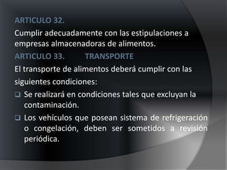 ARTICULO 32.
Cumplir adecuadamente con las estipulaciones a
empresas almacenadoras de alimentos.
ARTICULO 33.        TRANSPORTE
El transporte de alimentos deberá cumplir con las
siguientes condiciones:
 Se realizará en condiciones tales que excluyan la
   contaminación.
 Los vehículos que posean sistema de refrigeración
   o congelación, deben ser sometidos a revisión
   periódica.
 
