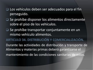  Los vehículos deben ser adecuados para el fin
  perseguido.
 Se prohíbe disponer los alimentos directamente
  sobre el piso de los vehículos.
 Se prohíbe transportar conjuntamente en un
  mismo vehículo alimentos.
ARTICULO 34. DISTRIBUCIÓN Y COMERCIALIZACIÓN.
Durante las actividades de distribución y transporte de
Alimentos y materias primas deberá garantizarse el
mantenimiento de las condiciones sanitarias de estos.
 
