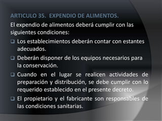 ARTICULO 35. EXPENDIO DE ALIMENTOS.
El expendio de alimentos deberá cumplir con las
siguientes condiciones:
 Los establecimientos deberán contar con estantes
   adecuados.
 Deberán disponer de los equipos necesarios para
   la conservación.
 Cuando en el lugar se realicen actividades de
   preparación y distribución, se debe cumplir con lo
   requerido establecido en el presente decreto.
 El propietario y el fabricante son responsables de
   las condiciones sanitarias.
 