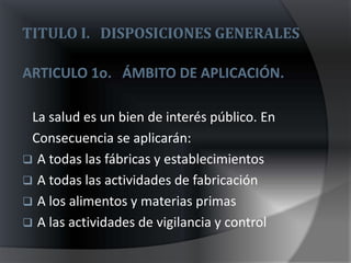 TITULO I. DISPOSICIONES GENERALES

ARTICULO 1o. ÁMBITO DE APLICACIÓN.

 La salud es un bien de interés público. En
 Consecuencia se aplicarán:
 A todas las fábricas y establecimientos
 A todas las actividades de fabricación
 A los alimentos y materias primas
 A las actividades de vigilancia y control
 
